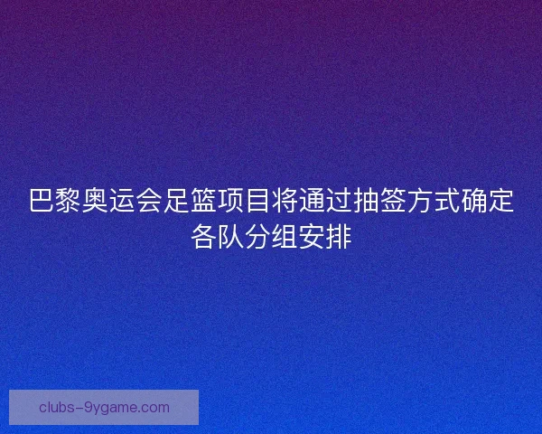 巴黎奥运会足篮项目将通过抽签方式确定各队分组安排
