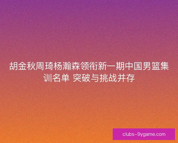 胡金秋周琦杨瀚森领衔新一期中国男篮集训名单 突破与挑战并存 胡金秋周琦杨瀚森领衔新一期中国男篮集训名单 突破与挑战并存