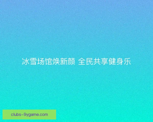 冰雪场馆焕新颜 全民共享健身乐