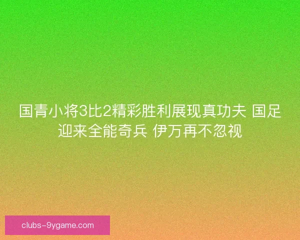 国青小将3比2精彩胜利展现真功夫 国足迎来全能奇兵 伊万再不忽视