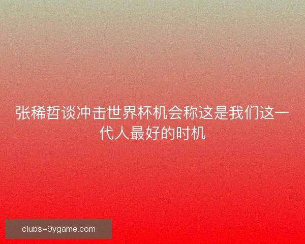 张稀哲谈冲击世界杯机会称这是我们这一代人最好的时机