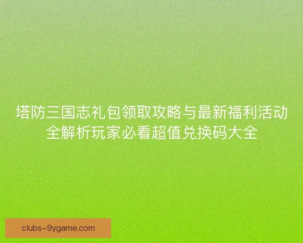 塔防三国志礼包领取攻略与最新福利活动全解析玩家必看超值兑换码大全