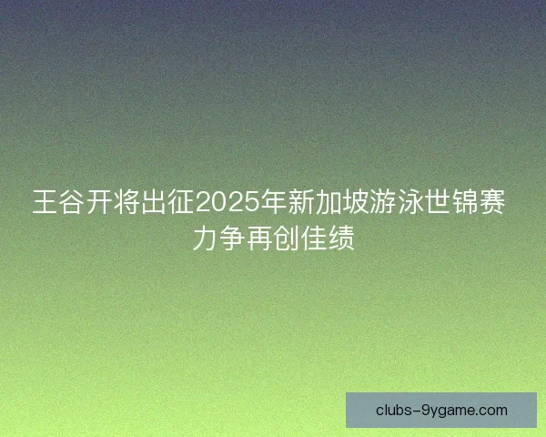 王谷开将出征2025年新加坡游泳世锦赛 力争再创佳绩 王谷开将出征2025年新加坡游泳世锦赛 力争再创佳绩